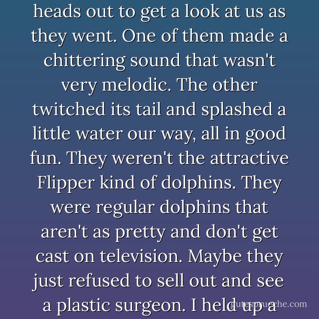 A pair of dolphins swept by us in the water, flicking their heads out to get a look at us as they went. One of them made a chittering sound that wasn't very melodic. The other twitched its tail and splashed a little water our way, all in good fun. They weren't the attractive Flipper kind of dolphins. They were regular dolphins that aren't as pretty and don't get cast on television. Maybe they just refused to sell out and see a plastic surgeon. I held up a fist to them. Represent. - Jim Butcher