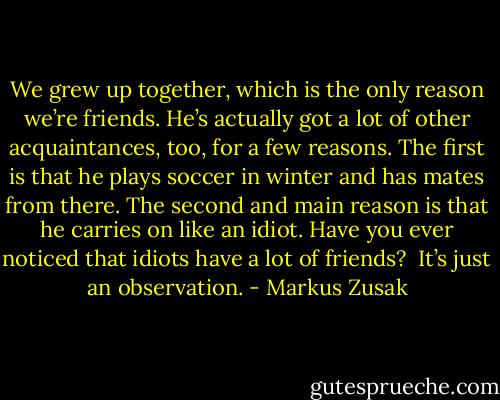 We grew up together, which is the only reason we’re friends. He’s actually got a lot of other acquaintances, too, for a few reasons. The first is that he plays soccer in winter and has mates from there. The second and main reason is that he carries on like an idiot. Have you ever noticed that idiots have a lot of friends?<br /> It’s just an observation. - Markus Zusak