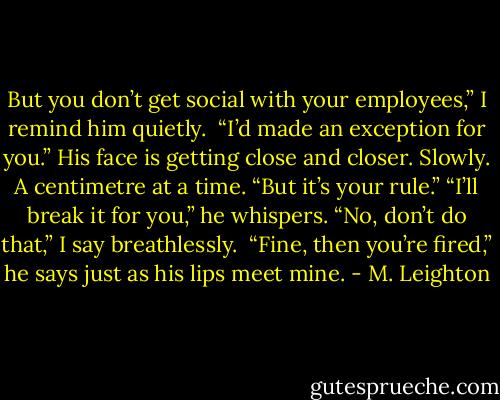 But you don’t get social with your employees,” I remind him quietly. <br />“I’d made an exception for you.” His face is getting close and closer. Slowly. A centimetre at a time.<br />“But it’s your rule.”<br />“I’ll break it for you,” he whispers.<br />“No, don’t do that,” I say breathlessly. <br />“Fine, then you’re fired,” he says just as his lips meet mine. - M. Leighton