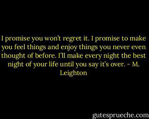 I promise you won’t regret it. I promise to make you feel things and enjoy things you never even thought of before. I’ll make every night the best night of your life until you say it’s over. - M. Leighton