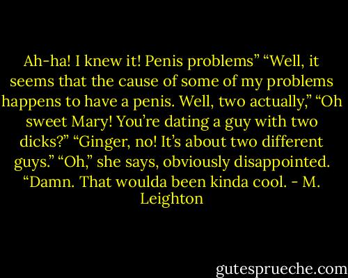 Ah-ha! I knew it! Penis problems”<br />“Well, it seems that the cause of some of my problems happens to have a penis. Well, two actually,”<br />“Oh sweet Mary! You’re dating a guy with two dicks?”<br />“Ginger, no! It’s about two different guys.”<br />“Oh,” she says, obviously disappointed. “Damn. That woulda been kinda cool. - M. Leighton
