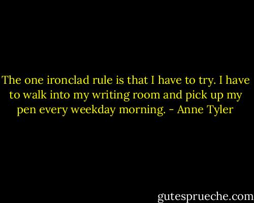 The one ironclad rule is that I have to try. I have to walk into my writing room and pick up my pen every weekday morning. - Anne Tyler