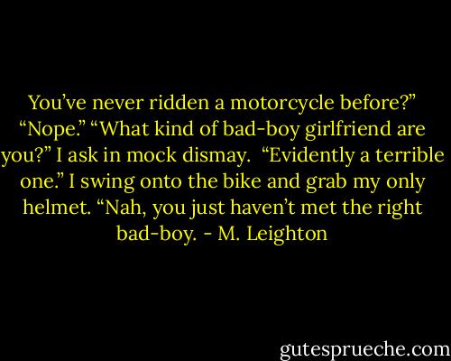 You’ve never ridden a motorcycle before?”<br />“Nope.”<br />“What kind of bad-boy girlfriend are you?” I ask in mock dismay. <br />“Evidently a terrible one.”<br />I swing onto the bike and grab my only helmet. “Nah, you just haven’t met the right bad-boy. - M. Leighton