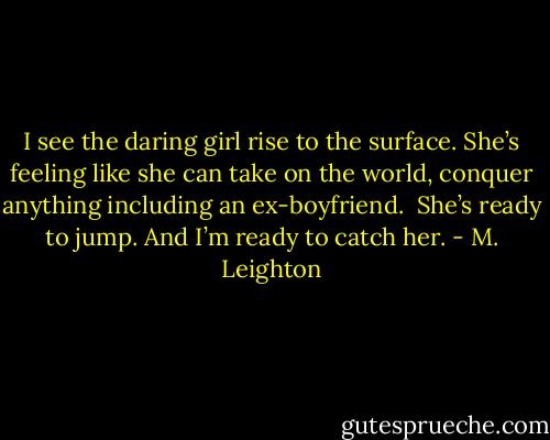 I see the daring girl rise to the surface. She’s feeling like she can take on the world, conquer anything including an ex-boyfriend. <br />She’s ready to jump. And I’m ready to catch her. - M. Leighton