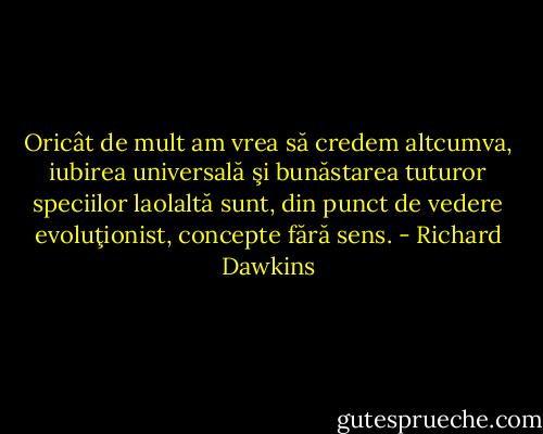 Oricât de mult am vrea să credem altcumva, iubirea universală şi bunăstarea tuturor speciilor laolaltă sunt, din punct de vedere evoluţionist, concepte fără sens. - Richard Dawkins