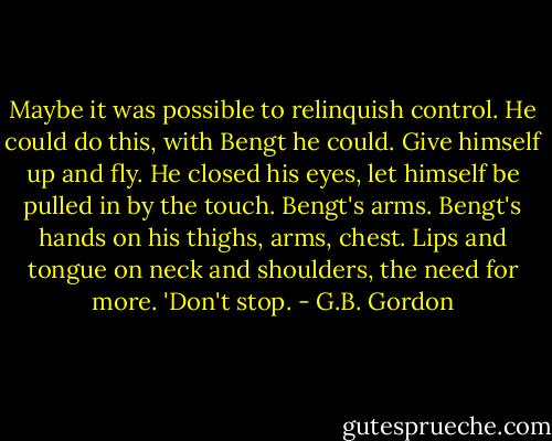 Maybe it was possible to relinquish control. He could do this, with Bengt he could. Give himself up and fly. He closed his eyes, let himself be pulled in by the touch. Bengt's arms. Bengt's hands on his thighs, arms, chest. Lips and tongue on neck and shoulders, the need for more. 'Don't stop. - G.B. Gordon