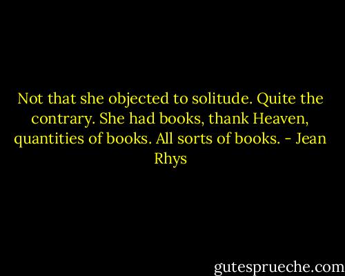 Not that she objected to solitude. Quite the contrary. She had books, thank Heaven, quantities of books. All sorts of books. - Jean Rhys
