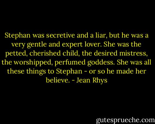 Stephan was secretive and a liar, but he was a very gentle and expert lover. She was the petted, cherished child, the desired mistress, the worshipped, perfumed goddess. She was all these things to Stephan - or so he made her believe. - Jean Rhys