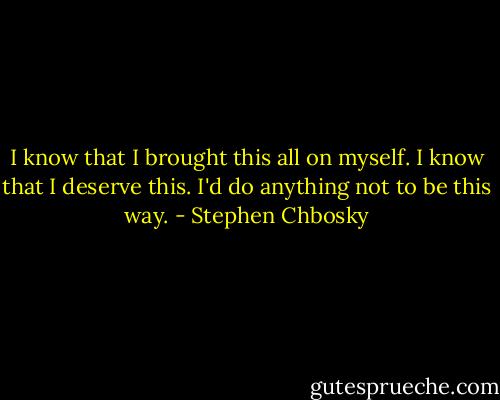 I know that I brought this all on myself. I know that I deserve this. I'd do anything not to be this way. - Stephen Chbosky