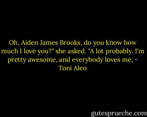 Oh, Aiden James Brooks, do you know how much I love you?" she asked. "A lot probably. I'm pretty awesome, and everybody loves me, - Toni Aleo