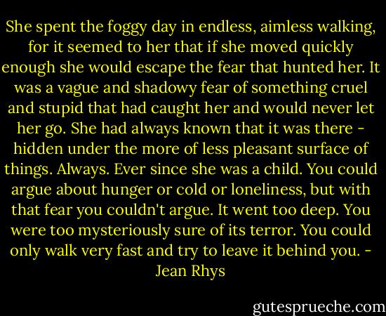 She spent the foggy day in endless, aimless walking, for it seemed to her that if she moved quickly enough she would escape the fear that hunted her. It was a vague and shadowy fear of something cruel and stupid that had caught her and would never let her go. She had always known that it was there - hidden under the more of less pleasant surface of things. Always. Ever since she was a child.<br />You could argue about hunger or cold or loneliness, but with that fear you couldn't argue. It went too deep. You were too mysteriously sure of its terror. You could only walk very fast and try to leave it behind you. - Jean Rhys