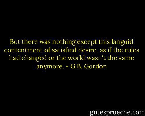 But there was nothing except this languid contentment of satisfied desire, as if the rules had changed or the world wasn't the same anymore. - G.B. Gordon