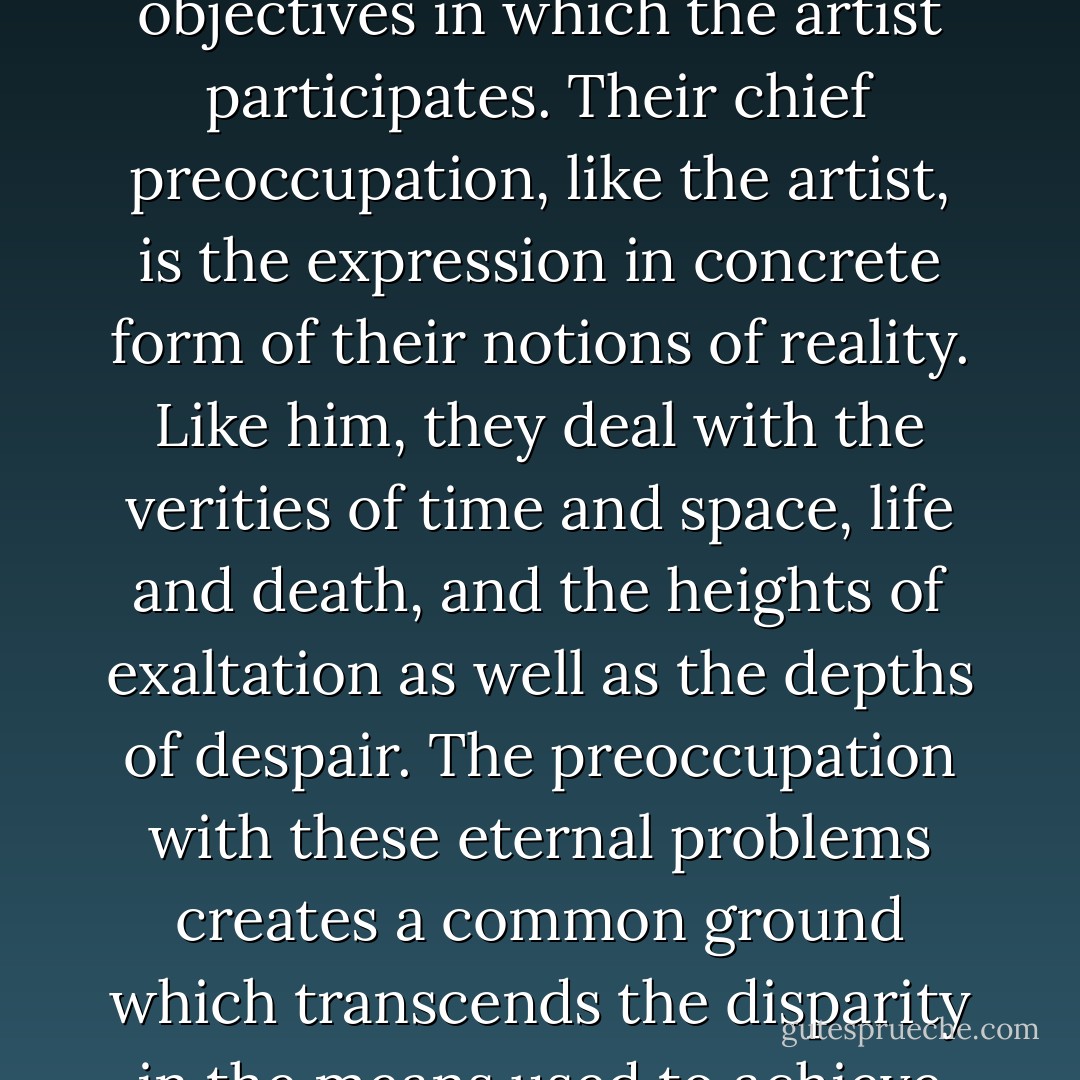 It is the poet and philosopher who provide the community of objectives in which the artist participates. Their chief preoccupation, like the artist, is the expression in concrete form of their notions of reality. Like him, they deal with the verities of time and space, life and death, and the heights of exaltation as well as the depths of despair. The preoccupation with these eternal problems creates a common ground which transcends the disparity in the means used to achieve them. - Mark Rothko
