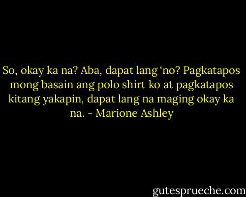 So, okay ka na? Aba, dapat lang ‘no? Pagkatapos mong basain ang polo shirt ko at pagkatapos kitang yakapin, dapat lang na maging okay ka na. - Marione Ashley
