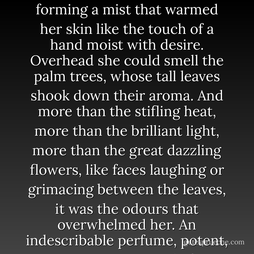 Endless love and voluptuous appetite pervaded this stifling nave in which settled the ardent sap of the tropics. Renée was wrapped in the powerful bridals of the earth that gave birth to these dark growths, these colossal stamina; and the acrid birth-throes of this hotbed, of this forest growth, of this mass of vegetation aglow with the entrails that nourished it, surrounded her with disturbing odours. At her feet was the steaming tank, its tepid water thickened by the sap from the floating roots, enveloping her shoulders with a mantle of heavy vapours, forming a mist that warmed her skin like the touch of a hand moist with desire. Overhead she could smell the palm trees, whose tall leaves shook down their aroma. And more than the stifling heat, more than the brilliant light, more than the great dazzling flowers, like faces laughing or grimacing between the leaves, it was the odours that overwhelmed her. An indescribable perfume, potent, exciting, composed of a thousand different perfumes, hung about her; human exudation, the breath of women, the scent of hair; and breezes sweet and swooningly faint were blended with breezes coarse and pestilential, laden with poison. But amid this strange music of odours, the dominant melody that constantly returned, stifling the sweetness of the vanilla and the orchids' pungency, was the penetrating, sensual smell of flesh, the smell of lovemaking escaping in the early morning from the bedroom of newlyweds. - Émile Zola