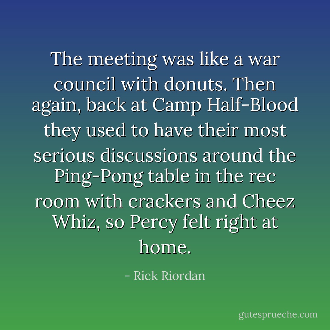 The meeting was like a war council with donuts. Then again, back at Camp Half-Blood they used to have their most serious discussions around the Ping-Pong table in the rec room with crackers and Cheez Whiz, so Percy felt right at home. - Rick Riordan