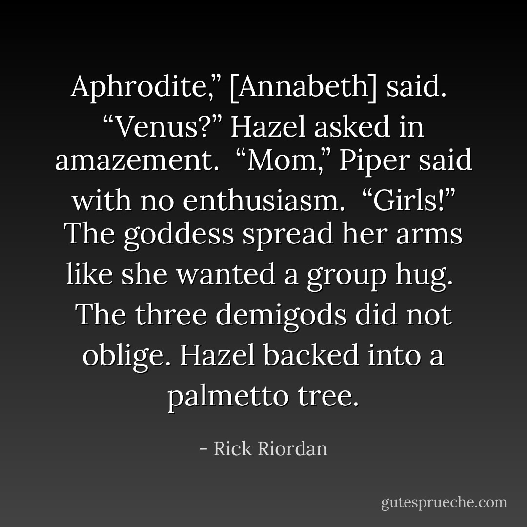 Aphrodite,” [Annabeth] said. <br />“Venus?” Hazel asked in amazement. <br />“Mom,” Piper said with no enthusiasm. <br />“Girls!” The goddess spread her arms like she wanted a group hug. <br />The three demigods did not oblige. Hazel backed into a palmetto tree. - Rick Riordan