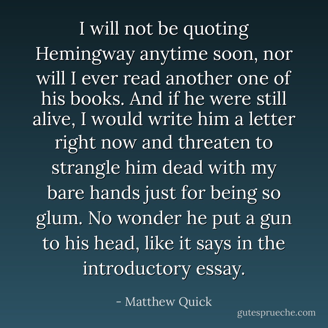 I will not be quoting Hemingway anytime soon, nor will I ever read another one of his books.<br />And if he were still alive, I would write him a letter right now and threaten to strangle him dead with my bare hands just for being so glum.<br />No wonder he put a gun to his head, like it says in the introductory essay. - Matthew Quick