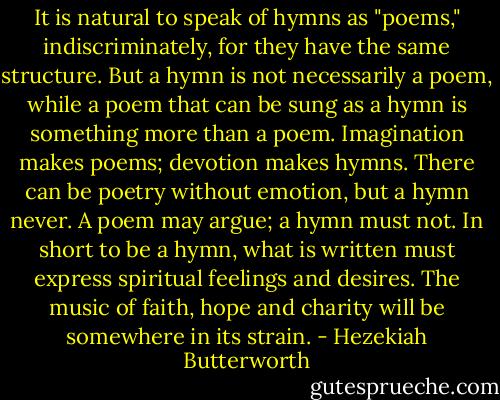It is natural to speak of hymns as "poems," indiscriminately, for they have the same structure. But a hymn is not necessarily a poem, while a poem that can be sung as a hymn is something more than a poem. Imagination makes poems; devotion makes hymns. There can be poetry without emotion, but a hymn never. A poem may argue; a hymn must not. In short to be a hymn, what is written must express spiritual feelings and desires. The music of faith, hope and charity will be somewhere in its strain. - Hezekiah Butterworth