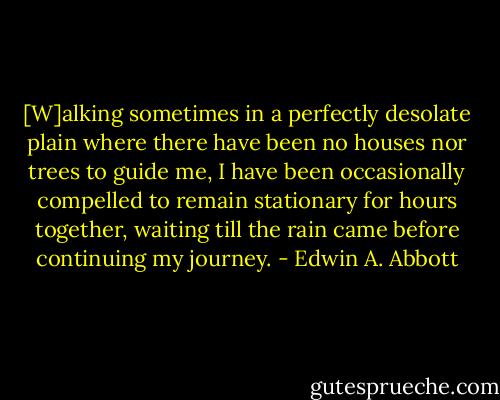 [W]alking sometimes in a perfectly desolate plain where there have been no houses nor trees to guide me, I have been occasionally compelled to remain stationary for hours together, waiting till the rain came before continuing my journey. - Edwin A. Abbott