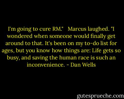 I'm going to cure RM." <br /><br />Marcus laughed. "I wondered when someone would finally get around to that. It's been on my to-do list for ages, but you know how things are: Life gets so busy, and saving the human race is such an inconvenience. - Dan Wells