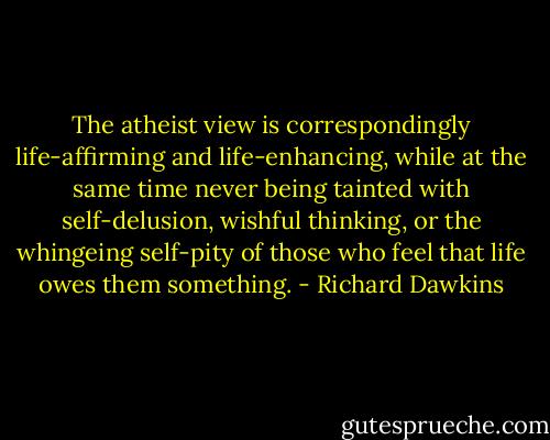 The atheist view is correspondingly life-affirming and life-enhancing, while at the same time never being tainted with self-delusion, wishful thinking, or the whingeing self-pity of those who feel that life owes them something. - Richard Dawkins