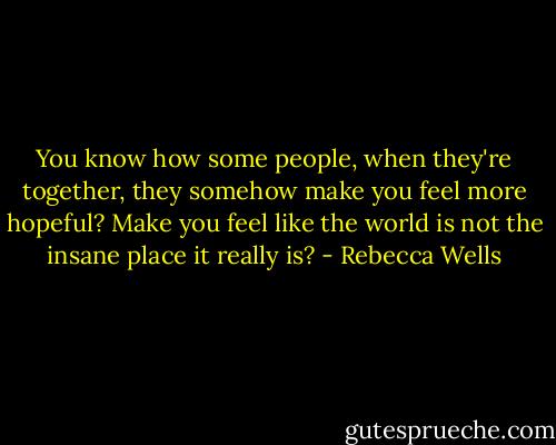 You know how some people, when they're together, they somehow make you feel more hopeful? Make you feel like the world is not the insane place it really is? - Rebecca Wells