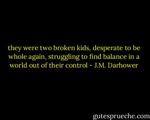they were two broken kids, desperate to be whole again, struggling to find balance in a world out of their control - J.M. Darhower