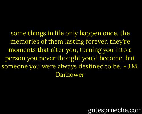 some things in life only happen once, the memories of them lasting forever. they're moments that alter you, turning you into a person you never thought you'd become, but someone you were always destined to be. - J.M. Darhower