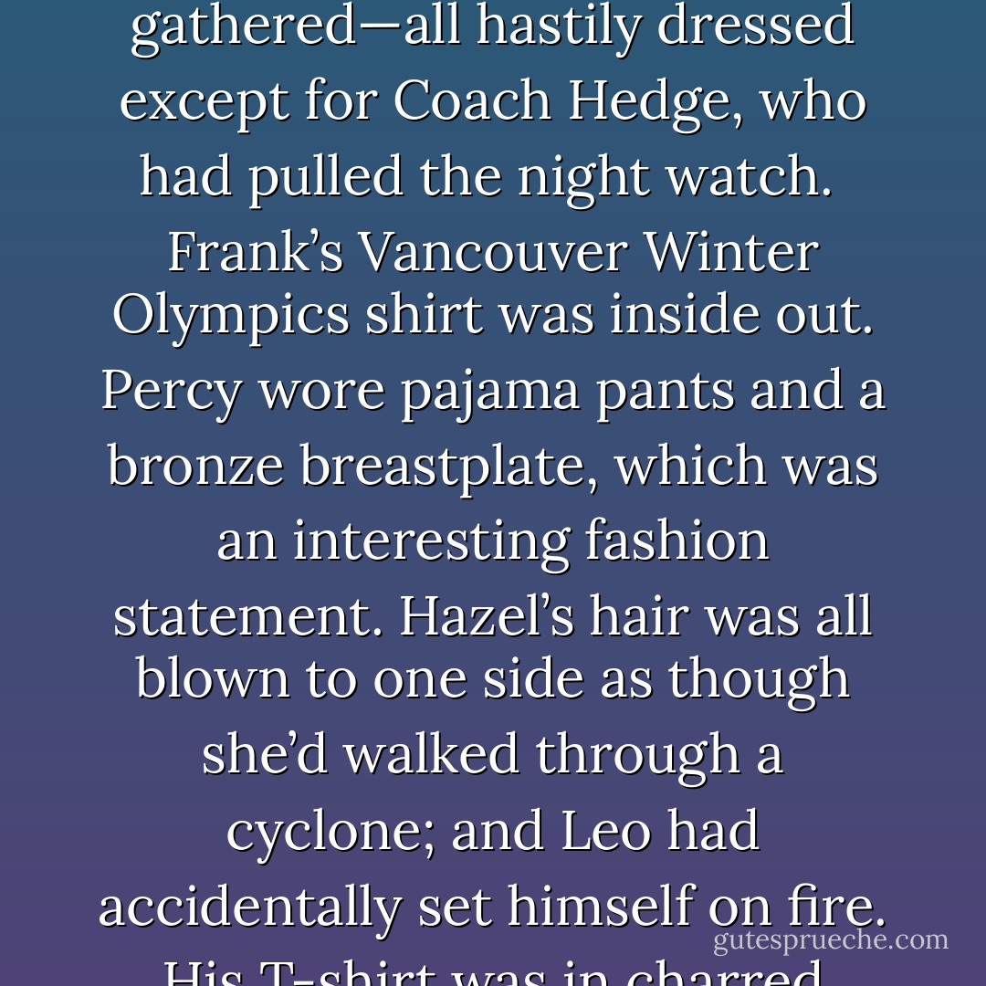 [Piper] rushed to get dressed. By the time she got up on deck, the others had already gathered—all hastily dressed except for Coach Hedge, who had pulled the night watch. <br />Frank’s Vancouver Winter Olympics shirt was inside out. Percy wore pajama pants and a bronze breastplate, which was an interesting fashion statement. Hazel’s hair was all blown to one side as though she’d walked through a cyclone; and Leo had accidentally set himself on fire. His T-shirt was in charred tatters. His arms were smoking. - Rick Riordan