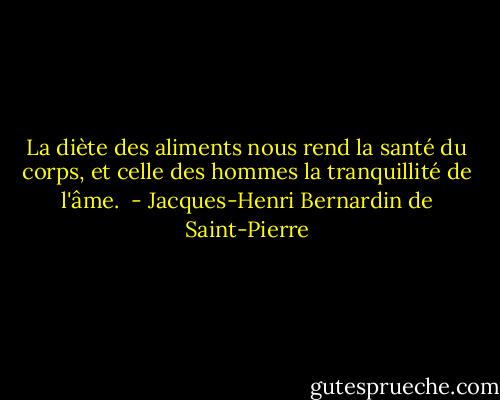 La diète des aliments nous rend la santé du corps, et celle des hommes la tranquillité de l'âme.  - Jacques-Henri Bernardin de Saint-Pierre