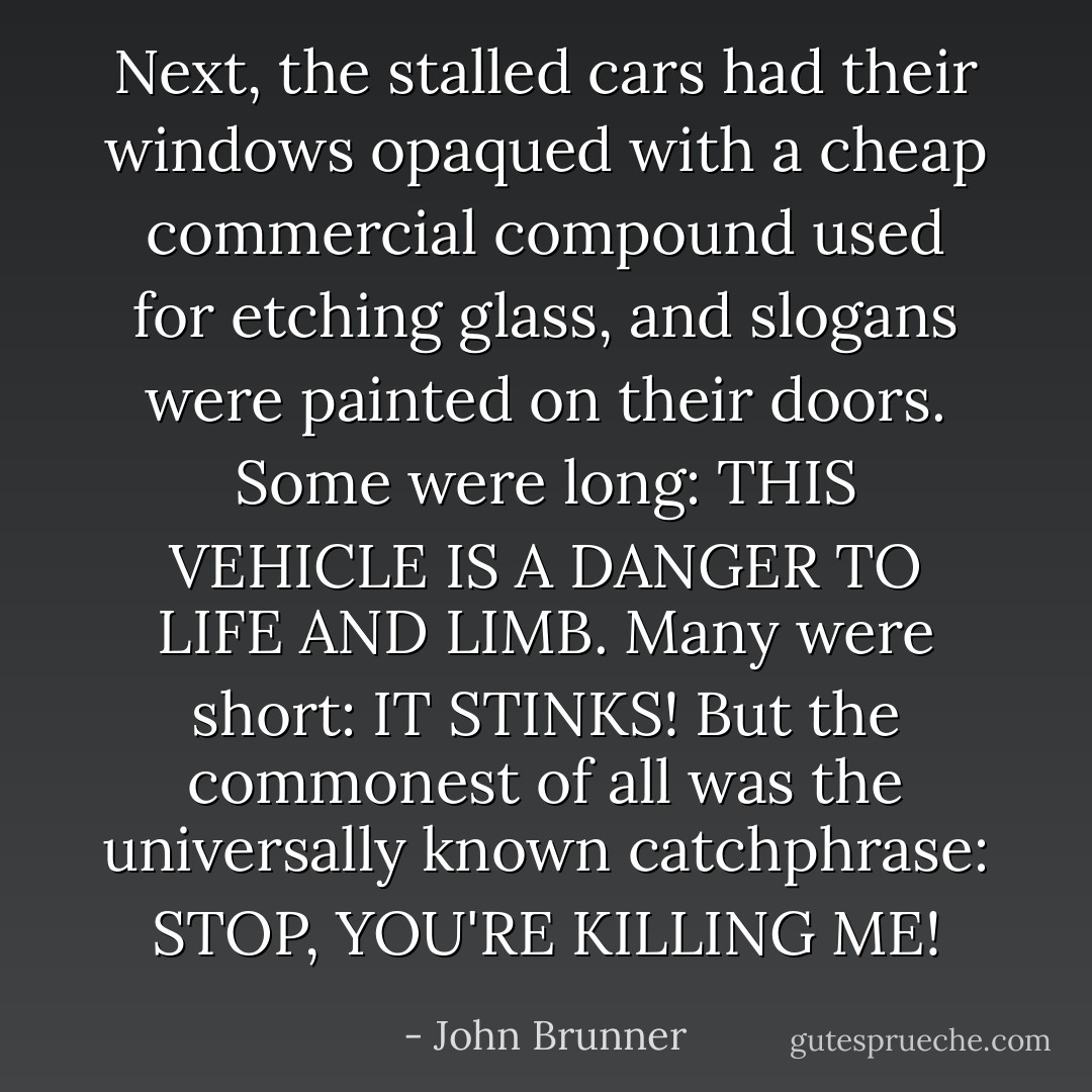 Next, the stalled cars had their windows opaqued with a cheap commercial compound used for etching glass, and slogans were painted on their doors. Some were long: THIS VEHICLE IS A DANGER TO LIFE AND LIMB. Many were short: IT STINKS! But the commonest of all was the universally known catchphrase: STOP, YOU'RE KILLING ME! - John Brunner