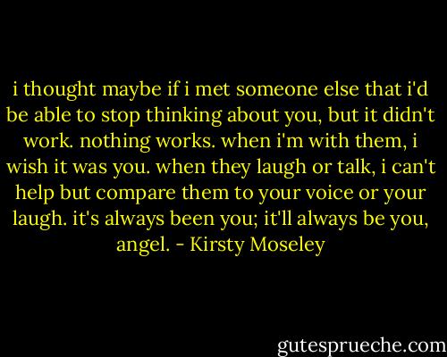 i thought maybe if i met someone else that i'd be able to stop thinking about you, but it didn't work. nothing works. when i'm with them, i wish it was you. when they laugh or talk, i can't help but compare them to your voice or your laugh. it's always been you; it'll always be you, angel. - Kirsty Moseley