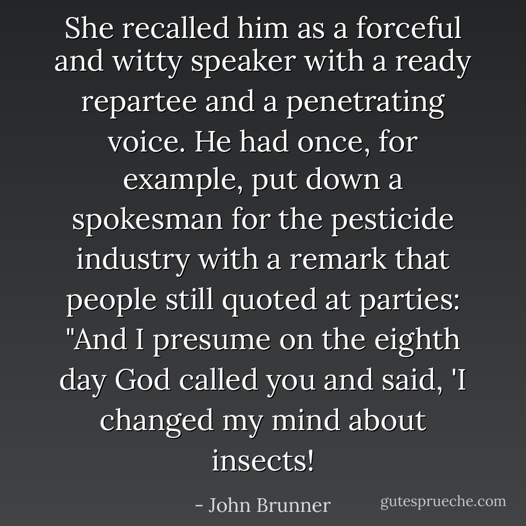 She recalled him as a forceful and witty speaker with a ready repartee and a penetrating voice. He had once, for example, put down a spokesman for the pesticide industry with a remark that people still quoted at parties: "And I presume on the eighth day God called you and said, 'I changed my mind about insects! - John Brunner