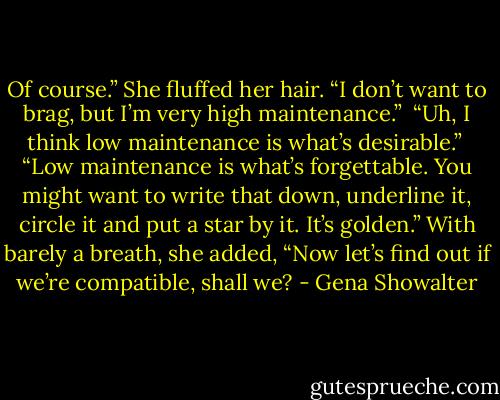 Of course.” She fluffed her hair. “I don’t want to brag, but I’m very high maintenance.”<br /><br />“Uh, I think low maintenance is what’s<br />desirable.”<br /><br />“Low maintenance is what’s forgettable. You might want to write that down, underline it, circle it and put a star by it. It’s golden.” With barely a breath, she added, “Now let’s find out if we’re compatible, shall we? - Gena Showalter