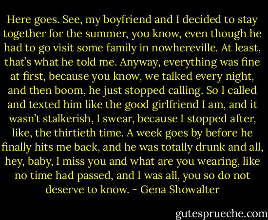 Here goes. See, my boyfriend and I decided to stay together for the summer, you know, even though he had to go visit some family in nowhereville. At least, that’s what he told me. Anyway, everything was fine at first, because you know, we talked every night, and then boom, he just stopped calling. So I called and texted him like the good girlfriend I am, and it wasn’t stalkerish, I swear, because I stopped after, like, the thirtieth time. A week goes by before he finally hits me back, and he was totally drunk and all, hey, baby, I miss you and what are you wearing, like no time had passed, and I was all, you so do not deserve to know. - Gena Showalter