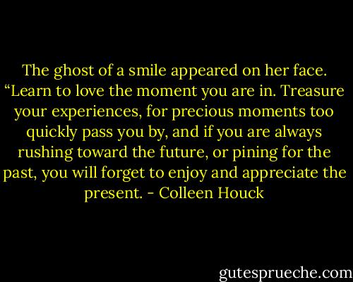 The ghost of a smile appeared on her face. “Learn to love the moment you are in. Treasure your experiences, for precious moments too quickly pass you by, and if you are always rushing toward the future, or pining for the past, you will forget to enjoy and appreciate the present. - Colleen Houck