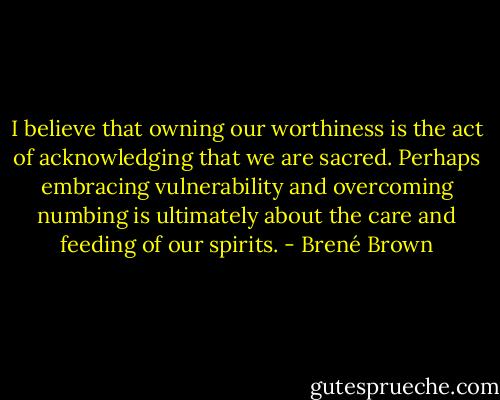 I believe that owning our worthiness is the act of acknowledging that we are sacred. Perhaps embracing vulnerability and overcoming numbing is ultimately about the care and feeding of our spirits. - Brené Brown