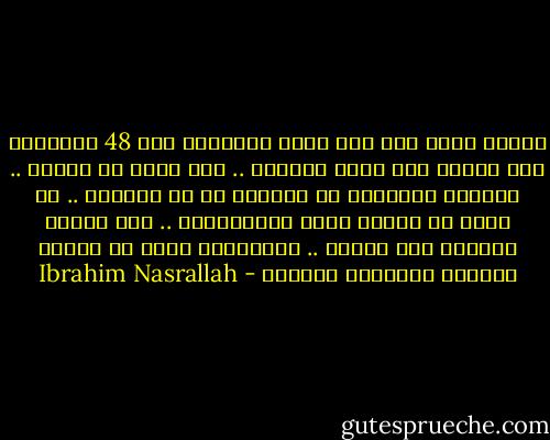 فرحنا أكثر حين أتت جيوش الإنقاذ عام 48 وأيامها على الأقل كنا نملك سلاحاً .. نحن الآن لا نملكه .. والذين اقتربوا من السلاح هم في السجون .. لا يمكن أن تحارب عدوك بالمساجين .. إذا كانوا يريدون حقا الحرب .. فليخرجوا أولا من كانوا يريدون استعادة بلادهم - Ibrahim Nasrallah