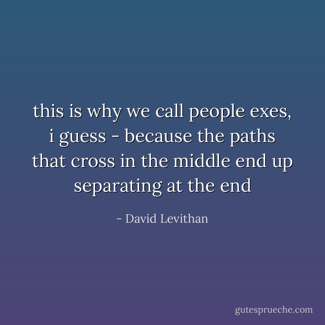 this is why we call people exes, i guess - because the paths that cross in the middle end up separating at the end - David Levithan