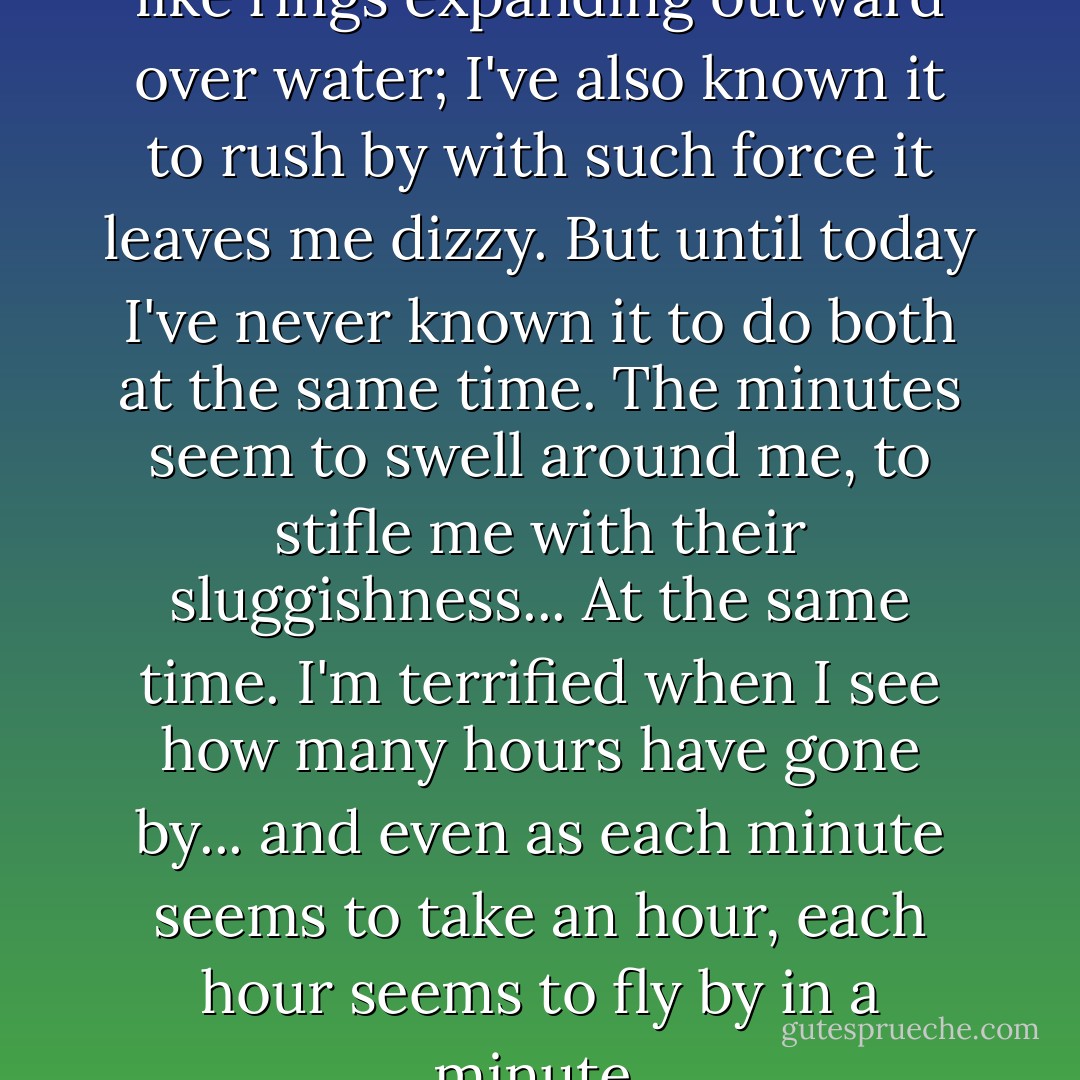 I've known time to stretch out like rings expanding outward over water; I've also known it to rush by with such force it leaves me dizzy. But until today I've never known it to do both at the same time. The minutes seem to swell around me, to stifle me with their sluggishness... At the same time. I'm terrified when I see how many hours have gone by... and even as each minute seems to take an hour, each hour seems to fly by in a minute. - Lauren Oliver