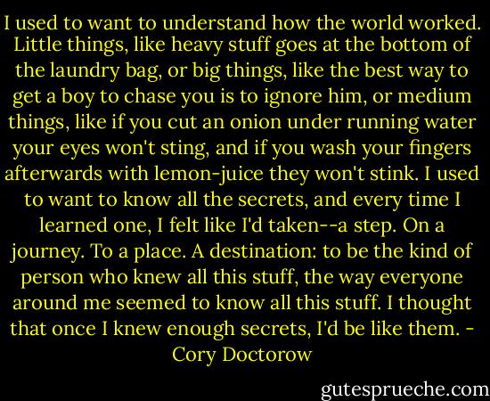 I used to want to understand how the world worked. Little things, like heavy stuff goes at the bottom of the laundry bag, or big things, like the best way to get a boy to chase you is to ignore him, or medium things, like if you cut an onion under running water your eyes won't sting, and if you wash your fingers afterwards with lemon-juice they won't stink.<br />I used to want to know all the secrets, and every time I learned one, I felt like I'd taken--a step. On a journey. To a place. A destination: to be the kind of person who knew all this stuff, the way everyone around me seemed to know all this stuff. I thought that once I knew enough secrets, I'd be like them. - Cory Doctorow