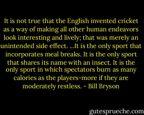 It is not true that the English invented cricket as a way of making all other human endeavors look interesting and lively; that was merely an unintended side effect. ...It is the only sport that incorporates meal breaks. It is the only sport that shares its name with an insect. It is the only sport in which spectators burn as many calories as the players-more if they are moderately restless. - Bill Bryson