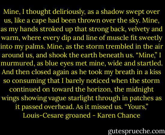 Mine, I thought deliriously, as a shadow swept over us, like a cape had been thrown over the sky.<br />Mine, as my hands stroked up that strong back, velvety and warm, where every dip and line of muscle fit sweetly into my palms.<br />Mine, as the storm trembled in the air around us, and shook the earth beneath us.<br />“Mine,” I murmured, as blue eyes met mine, wide and startled. And then closed again as he took my breath in a kiss so consuming that I barely noticed when the storm continued on toward the horizon, the midnight wings showing vague starlight through in patches as it passed overhead.<br />As it missed us.<br />“Yours,” Louis-Cesare groaned - Karen Chance