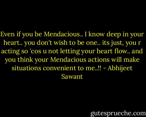 Even if you be Mendacious.. I know deep in your heart.. you don't wish to be one.. its just, you r acting so 'cos u not letting your heart flow.. and you think your Mendacious actions will make situations convenient to me..!! - Abhijeet Sawant