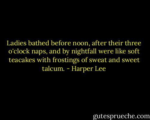 Ladies bathed before noon, after their three o'clock naps, and by nightfall were like soft teacakes with frostings of sweat and sweet talcum. - Harper Lee
