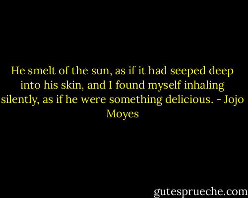 He smelt of the sun, as if it had seeped deep into his skin, and I found myself inhaling silently, as if he were something delicious. - Jojo Moyes