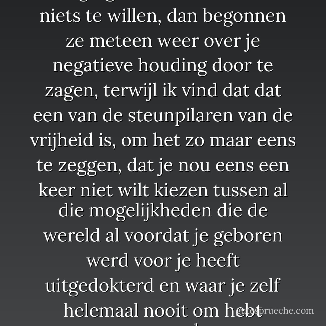 Er was gewoon geen bewegingsruimte om helemaal niets te willen, dan begonnen ze meteen weer over je negatieve houding door te zagen, terwijl ik vind dat dat een van de steunpilaren van de vrijheid is, om het zo maar eens te zeggen, dat je nou eens een keer niet wilt kiezen tussen al die mogelijkheden die de wereld al voordat je geboren werd voor je heeft uitgedokterd en waar je zelf helemaal nooit om hebt gevraagd. - Herman Koch
