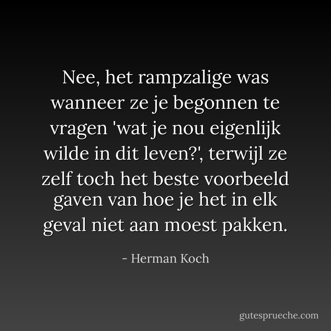 Nee, het rampzalige was wanneer ze je begonnen te vragen 'wat je nou eigenlijk wilde in dit leven?', terwijl ze zelf toch het beste voorbeeld gaven van hoe je het in elk geval niet aan moest pakken. - Herman Koch