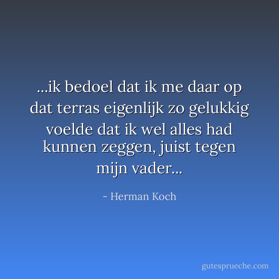 ...ik bedoel dat ik me daar op dat terras eigenlijk zo gelukkig voelde dat ik wel alles had kunnen zeggen, juist tegen mijn vader... - Herman Koch
